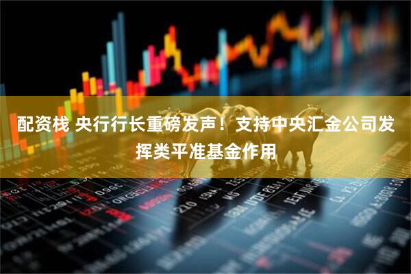 配资栈 央行行长重磅发声！支持中央汇金公司发挥类平准基金作用