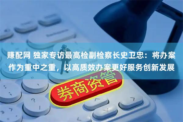 赚配网 独家专访最高检副检察长史卫忠：将办案作为重中之重，以高质效办案更好服务创新发展