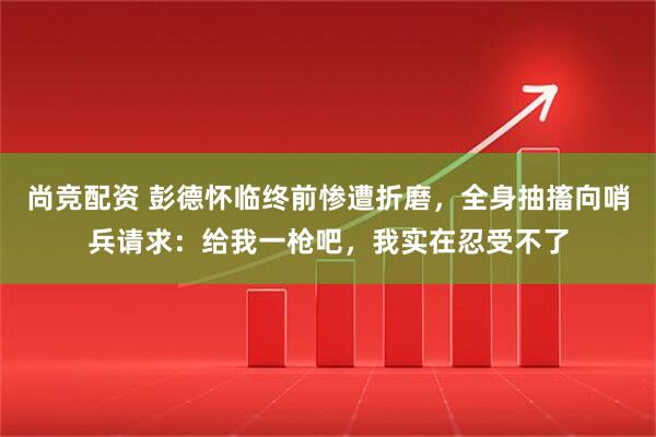 尚竞配资 彭德怀临终前惨遭折磨，全身抽搐向哨兵请求：给我一枪吧，我实在忍受不了