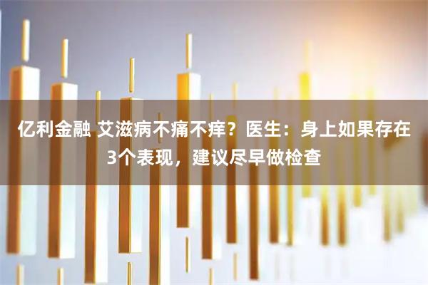 亿利金融 艾滋病不痛不痒？医生：身上如果存在3个表现，建议尽早做检查