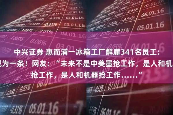 中兴证券 惠而浦一冰箱工厂解雇341名员工：五条装配线削减为一条！网友：“未来不是中美墨抢工作，是人和机器抢工作……”