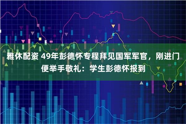 雅休配资 49年彭德怀专程拜见国军军官，刚进门便举手敬礼：学生彭德怀报到