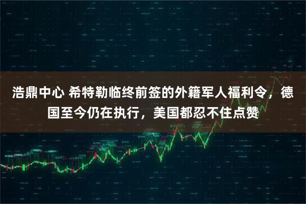 浩鼎中心 希特勒临终前签的外籍军人福利令，德国至今仍在执行，美国都忍不住点赞