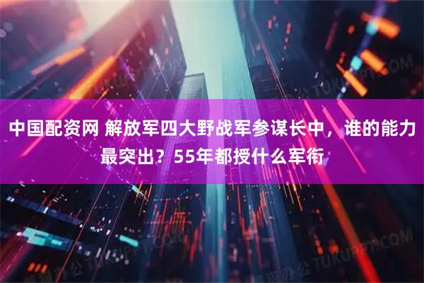 中国配资网 解放军四大野战军参谋长中，谁的能力最突出？55年都授什么军衔