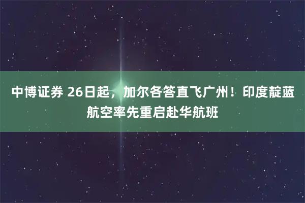 中博证券 26日起，加尔各答直飞广州！印度靛蓝航空率先重启赴华航班