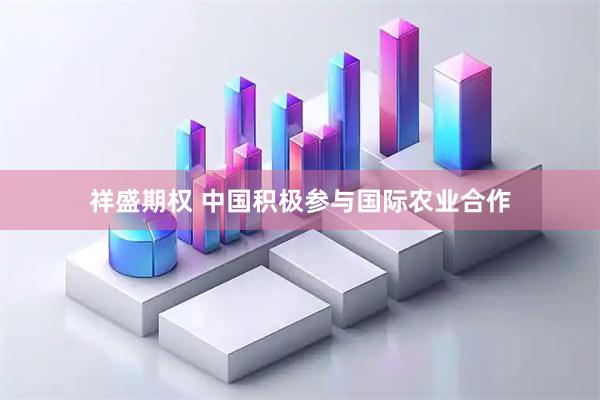 祥盛期权 中国积极参与国际农业合作