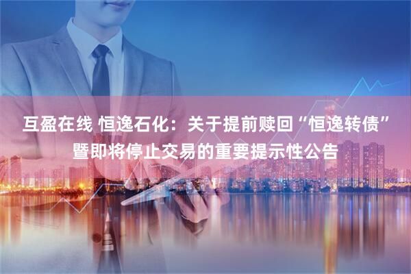 互盈在线 恒逸石化：关于提前赎回“恒逸转债”暨即将停止交易的重要提示性公告