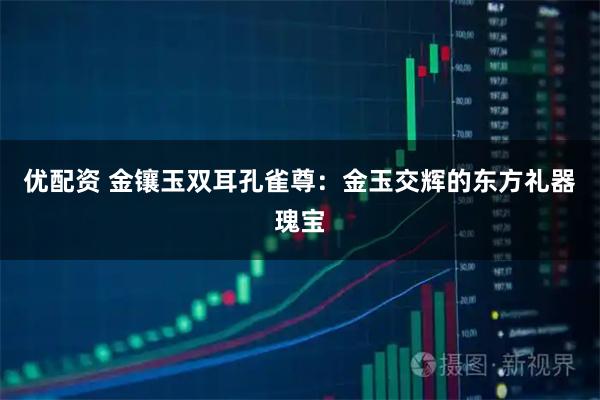优配资 金镶玉双耳孔雀尊：金玉交辉的东方礼器瑰宝