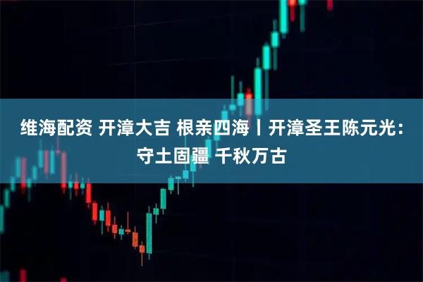 维海配资 开漳大吉 根亲四海丨开漳圣王陈元光：守土固疆 千秋万古