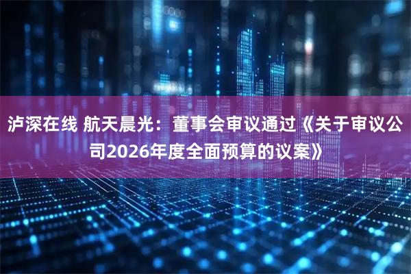 泸深在线 航天晨光：董事会审议通过《关于审议公司2026年度全面预算的议案》