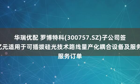 华瑞优配 罗博特科(300757.SZ)子公司签署6亿元适用于可插拔硅光技术路线量产化耦合设备及服务订单