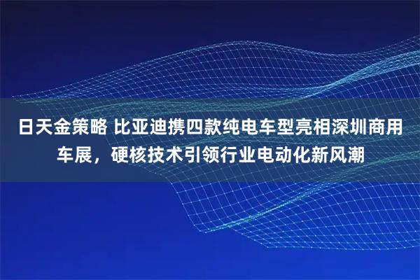 日天金策略 比亚迪携四款纯电车型亮相深圳商用车展，硬核技术引领行业电动化新风潮