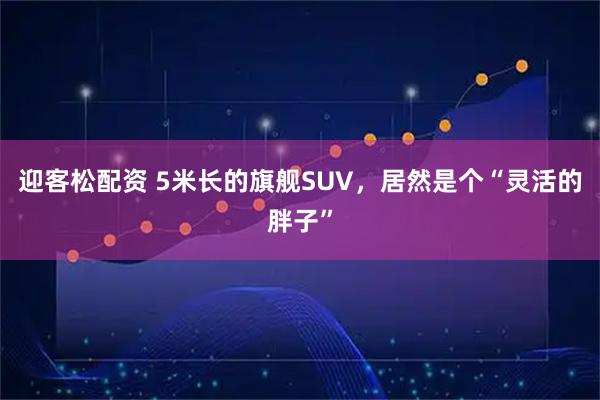 迎客松配资 5米长的旗舰SUV，居然是个“灵活的胖子”
