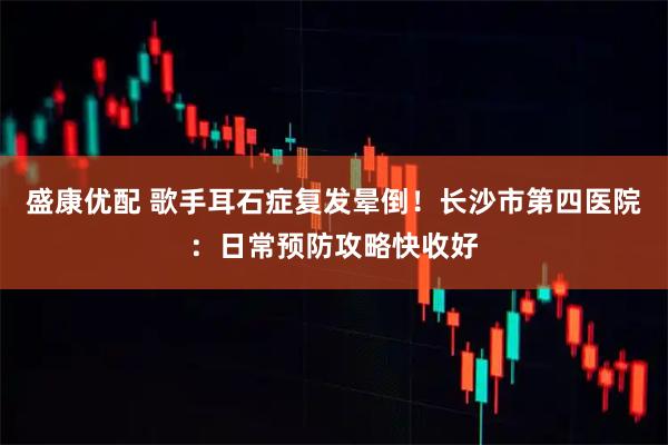 盛康优配 歌手耳石症复发晕倒！长沙市第四医院：日常预防攻略快收好