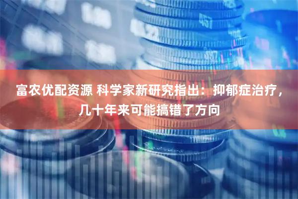 富农优配资源 科学家新研究指出:抑郁症治疗,几十年来可能搞错了方向